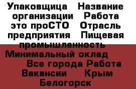 Упаковщица › Название организации ­ Работа-это проСТО › Отрасль предприятия ­ Пищевая промышленность › Минимальный оклад ­ 20 000 - Все города Работа » Вакансии   . Крым,Белогорск